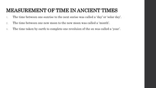 MEASUREMENT OF TIME IN ANCIENT TIMES
1. The time between one sunrise to the next snrise was called a ‘day’ or ‘solar day’.
2. The time between one new moon to the new moon was called a ‘month’.
3. The time taken by earth to complete one revoluion of the sn was called a ‘year’.
 