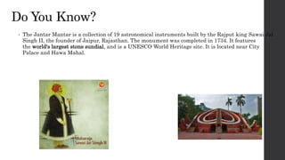 Do You Know?
• The Jantar Mantar is a collection of 19 astronomical instruments built by the Rajput king Sawai Jai
Singh II, the founder of Jaipur, Rajasthan. The monument was completed in 1734. It features
the world's largest stone sundial, and is a UNESCO World Heritage site. It is located near City
Palace and Hawa Mahal.
 