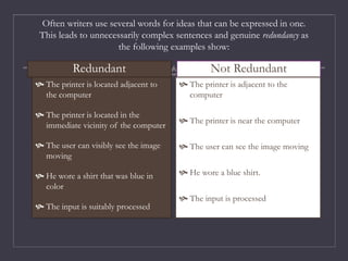 Often writers use several words for ideas that can be expressed in one.
This leads to unnecessarily complex sentences and genuine redundancy as
the following examples show:
Redundant
 The printer is located adjacent to
the computer
 The printer is located in the
immediate vicinity of the computer
 The user can visibly see the image
moving
 He wore a shirt that was blue in
color
 The input is suitably processed
Not Redundant
 The printer is adjacent to the
computer
 The printer is near the computer
 The user can see the image moving
 He wore a blue shirt.
 The input is processed
 