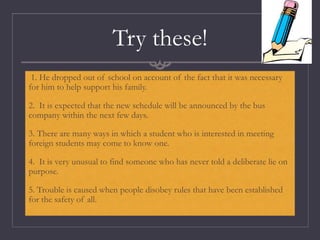 Try these!
1. He dropped out of school on account of the fact that it was necessary
for him to help support his family.
2. It is expected that the new schedule will be announced by the bus
company within the next few days.
3. There are many ways in which a student who is interested in meeting
foreign students may come to know one.
4. It is very unusual to find someone who has never told a deliberate lie on
purpose.
5. Trouble is caused when people disobey rules that have been established
for the safety of all.
 
