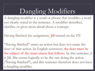 Dangling Modifiers
A dangling modifier is a word or phrase that modifies a word
not clearly stated in the sentence. A modifier describes,
clarifies, or gives more detail about a concept.
Having finished the assignment, Jill turned on the TV.
"Having finished" states an action but does not name the
doer of that action. In English sentences, the doer must be
the subject of the main clause that follows. In this sentence, it
is Jill. She seems logically to be the one doing the action
("having finished"), and this sentence therefore does not have
a dangling modifier.
 