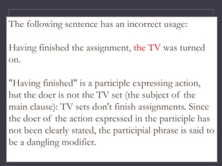 The following sentence has an incorrect usage:
Having finished the assignment, the TV was turned
on.
"Having finished" is a participle expressing action,
but the doer is not the TV set (the subject of the
main clause): TV sets don't finish assignments. Since
the doer of the action expressed in the participle has
not been clearly stated, the participial phrase is said to
be a dangling modifier.
 