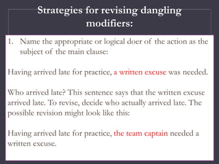 Strategies for revising dangling
modifiers:
1. Name the appropriate or logical doer of the action as the
subject of the main clause:
Having arrived late for practice, a written excuse was needed.
Who arrived late? This sentence says that the written excuse
arrived late. To revise, decide who actually arrived late. The
possible revision might look like this:
Having arrived late for practice, the team captain needed a
written excuse.
 