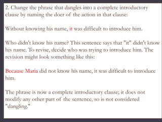 2. Change the phrase that dangles into a complete introductory
clause by naming the doer of the action in that clause:
Without knowing his name, it was difficult to introduce him.
Who didn't know his name? This sentence says that "it" didn't know
his name. To revise, decide who was trying to introduce him. The
revision might look something like this:
Because Maria did not know his name, it was difficult to introduce
him.
The phrase is now a complete introductory clause; it does not
modify any other part of the sentence, so is not considered
"dangling."
 
