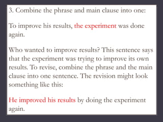 3. Combine the phrase and main clause into one:
To improve his results, the experiment was done
again.
Who wanted to improve results? This sentence says
that the experiment was trying to improve its own
results. To revise, combine the phrase and the main
clause into one sentence. The revision might look
something like this:
He improved his results by doing the experiment
again.
 