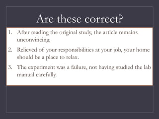1. After reading the original study, the article remains
unconvincing.
2. Relieved of your responsibilities at your job, your home
should be a place to relax.
3. The experiment was a failure, not having studied the lab
manual carefully.
Are these correct?
 