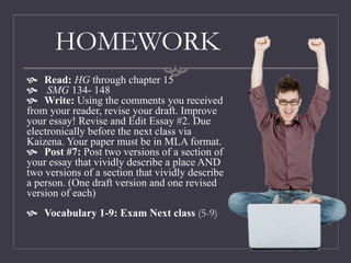 HOMEWORK
 Read: HG through chapter 15
 SMG 134- 148
 Write: Using the comments you received
from your reader, revise your draft. Improve
your essay! Revise and Edit Essay #2. Due
electronically before the next class via
Kaizena. Your paper must be in MLA format.
 Post #7: Post two versions of a section of
your essay that vividly describe a place AND
two versions of a section that vividly describe
a person. (One draft version and one revised
version of each)
 Vocabulary 1-9: Exam Next class (5-9)
 