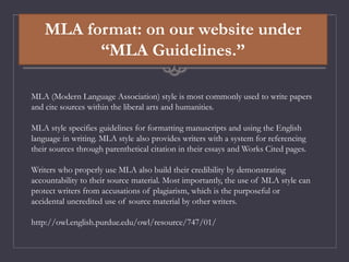 MLA format: on our website under
“MLA Guidelines.”
MLA (Modern Language Association) style is most commonly used to write papers
and cite sources within the liberal arts and humanities.
MLA style specifies guidelines for formatting manuscripts and using the English
language in writing. MLA style also provides writers with a system for referencing
their sources through parenthetical citation in their essays and Works Cited pages.
Writers who properly use MLA also build their credibility by demonstrating
accountability to their source material. Most importantly, the use of MLA style can
protect writers from accusations of plagiarism, which is the purposeful or
accidental uncredited use of source material by other writers.
http://owl.english.purdue.edu/owl/resource/747/01/
 