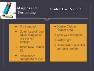 Margins and
Formatting
Double Click in
Header Area
Type your last name
Justify right
Go to “insert” and click
on “page number
Header: Last Name 1
 1” all around
 Go to “Layout” and
adjust margins or
use custom
settings
 Times New Roman
12
 Indent body
paragraphs ½ inch
from the margin
 