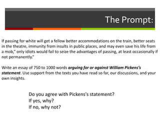 The Prompt:

If passing for white will get a fellow better accommodations on the train, better seats
in the theatre, immunity from insults in public places, and may even save his life from
a mob,” only idiots would fail to seize the advantages of passing, at least occasionally if
not permanently.”

Write an essay of 750 to 1000 words arguing for or against William Pickens’s
statement. Use support from the texts you have read so far, our discussions, and your
own insights.


               Do you agree with Pickens's statement?
               If yes, why?
               If no, why not?
 