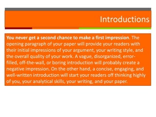 Introductions
You never get a second chance to make a first impression. The
opening paragraph of your paper will provide your readers with
their initial impressions of your argument, your writing style, and
the overall quality of your work. A vague, disorganized, error-
filled, off-the-wall, or boring introduction will probably create a
negative impression. On the other hand, a concise, engaging, and
well-written introduction will start your readers off thinking highly
of you, your analytical skills, your writing, and your paper.
 