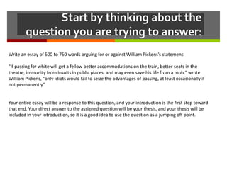 Start by thinking about the
        question you are trying to answer:
Write an essay of 500 to 750 words arguing for or against William Pickens’s statement:

"If passing for white will get a fellow better accommodations on the train, better seats in the
theatre, immunity from insults in public places, and may even save his life from a mob," wrote
William Pickens, "only idiots would fail to seize the advantages of passing, at least occasionally if
not permanently"


Your entire essay will be a response to this question, and your introduction is the first step toward
that end. Your direct answer to the assigned question will be your thesis, and your thesis will be
included in your introduction, so it is a good idea to use the question as a jumping off point.
 