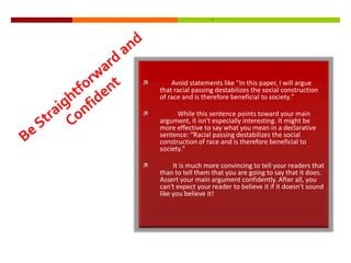        Avoid statements like "In this paper, I will argue
    that racial passing destabilizes the social construction
    of race and is therefore beneficial to society."

         While this sentence points toward your main
    argument, it isn't especially interesting. It might be
    more effective to say what you mean in a declarative
    sentence: “Racial passing destabilizes the social
    construction of race and is therefore beneficial to
    society."

        It is much more convincing to tell your readers that
    than to tell them that you are going to say that it does.
    Assert your main argument confidently. After all, you
    can't expect your reader to believe it if it doesn't sound
    like you believe it!
 