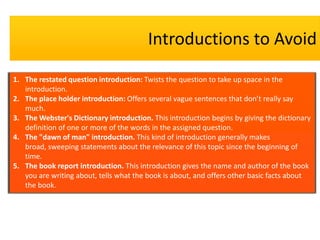 Introductions to Avoid

1. The restated question introduction: Twists the question to take up space in the
   introduction.
2. The place holder introduction: Offers several vague sentences that don’t really say
   much.
3. The Webster's Dictionary introduction. This introduction begins by giving the dictionary
   definition of one or more of the words in the assigned question.
4. The "dawn of man" introduction. This kind of introduction generally makes
   broad, sweeping statements about the relevance of this topic since the beginning of
   time.
5. The book report introduction. This introduction gives the name and author of the book
   you are writing about, tells what the book is about, and offers other basic facts about
   the book.
 