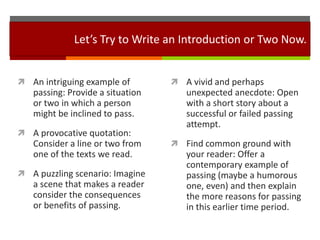 Let’s Try to Write an Introduction or Two Now.


 An intriguing example of         A vivid and perhaps
   passing: Provide a situation      unexpected anecdote: Open
   or two in which a person          with a short story about a
   might be inclined to pass.        successful or failed passing
                                     attempt.
 A provocative quotation:
   Consider a line or two from     Find common ground with
   one of the texts we read.         your reader: Offer a
                                     contemporary example of
 A puzzling scenario: Imagine       passing (maybe a humorous
   a scene that makes a reader       one, even) and then explain
   consider the consequences         the more reasons for passing
   or benefits of passing.           in this earlier time period.
 