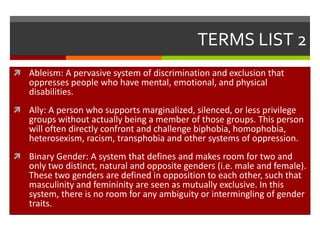 TERMS LIST 2
 Ableism: A pervasive system of discrimination and exclusion that
   oppresses people who have mental, emotional, and physical
   disabilities.
 Ally: A person who supports marginalized, silenced, or less privilege
   groups without actually being a member of those groups. This person
   will often directly confront and challenge biphobia, homophobia,
   heterosexism, racism, transphobia and other systems of oppression.
 Binary Gender: A system that defines and makes room for two and
   only two distinct, natural and opposite genders (i.e. male and female).
   These two genders are defined in opposition to each other, such that
   masculinity and femininity are seen as mutually exclusive. In this
   system, there is no room for any ambiguity or intermingling of gender
   traits.
 