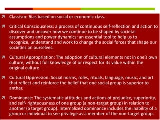  Classism: Bias based on social or economic class.

 Critical Consciousness: a process of continuous self-reflection and action to
    discover and uncover how we continue to be shaped by societal
    assumptions and power dynamics: an essential tool to help us to
    recognize, understand and work to change the social forces that shape our
    societies an ourselves.
 Cultural Appropriation: The adoption of cultural elements not in one’s own
    culture, without full knowledge of or respect for its value within the
    original culture.
 Cultural Oppression: Social norms, roles, rituals, language, music, and art
    that reflect and reinforce the belief that one social group is superior to
    anther.
 Dominance: The systematic attitudes and actions of prejudice, superiority,
    and self- righteousness of one group (a non-target group) in relation to
    another (a target group). Internalized dominance includes the inability of a
    group or individual to see privilege as a member of the non-target group.
 