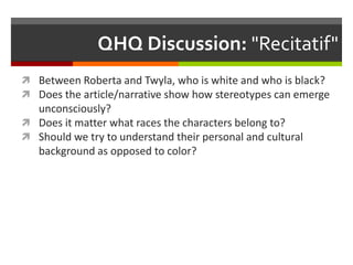 QHQ Discussion: "Recitatif"
 Between Roberta and Twyla, who is white and who is black?
 Does the article/narrative show how stereotypes can emerge
  unconsciously?
 Does it matter what races the characters belong to?
 Should we try to understand their personal and cultural
  background as opposed to color?
 