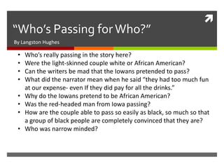 
“Who’s Passing for Who?”
By Langston Hughes

 •   Who’s really passing in the story here?
 •   Were the light-skinned couple white or African American?
 •   Can the writers be mad that the Iowans pretended to pass?
 •   What did the narrator mean when he said “they had too much fun
     at our expense- even If they did pay for all the drinks.”
 •   Why do the Iowans pretend to be African American?
 •   Was the red-headed man from Iowa passing?
 •   How are the couple able to pass so easily as black, so much so that
     a group of black people are completely convinced that they are?
 •   Who was narrow minded?
 