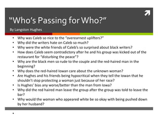 
“Who’s Passing for Who?”
By Langston Hughes

 •   Why was Caleb so nice to the “overearnest uplifters?”
 •   Why did the writers hate on Caleb so much?
 •   Why were the white friends of Caleb’s so surprised about black writers?
 •   How does Caleb seem contradictory after he and his group was kicked out of the
     restaurant for “disturbing the peace”?
 •   Why are the black men so rude to the couple and the red-haired man in the
     beginning?
 •   Why does the red-haired Iowan care about the unknown woman?
 •   Are Hughes and his friends being hypocritical when they tell the Iowan that he
     shouldn’t stop protecting a woman just because of her race?
 •   Is Hughes’ bias any worse/better than the man from Iowa?
 •   Why did the red haired man leave the group after the group was told to leave the
     bar?
 •   Why would the woman who appeared white be so okay with being pushed down
     by her husband?

 •
 