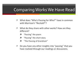 Comparing Works We Have Read

  What does “Who’s Passing for Who?” have in common
    with Morrison’s “Recitatif”?

  What do they share with other works? How are they
    different?
       “Passing” the poem
       “Passing” the short story
       “The Passing of Grandison”

  Do you have any other insights into “passing” that you
    have realized through our readings or discussions.
 