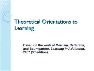 Theoretical Orientations to Learning Based on the work of Merriam, Caffarella, and Baumgartner,  Learning in Adulthood , 2007 (3 rd  edition).  