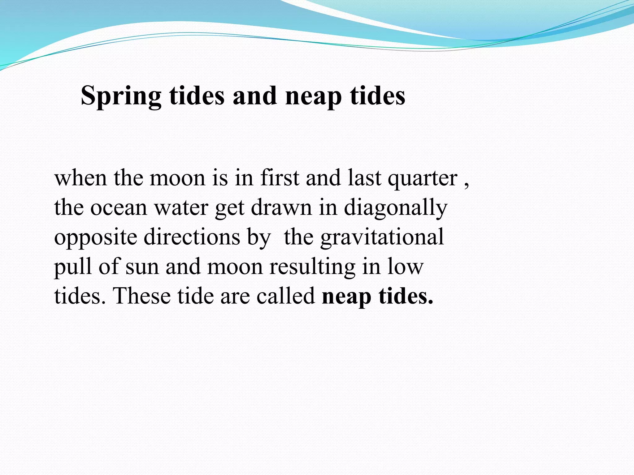 when the moon is in first and last quarter ,
the ocean water get drawn in diagonally
opposite directions by the gravitational
pull of sun and moon resulting in low
tides. These tide are called neap tides.
Spring tides and neap tides
 