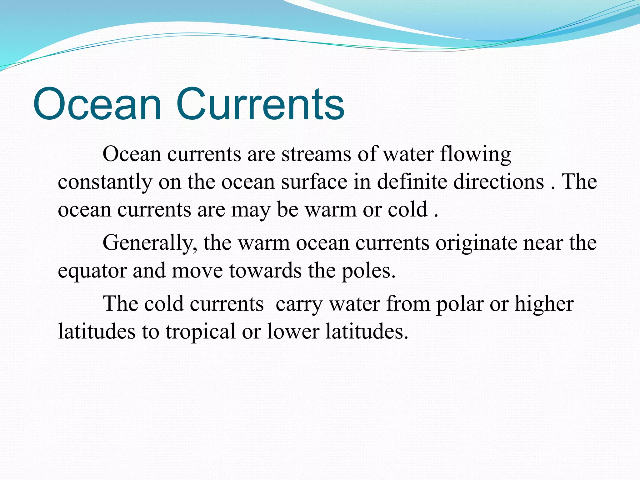 Ocean Currents
Ocean currents are streams of water flowing
constantly on the ocean surface in definite directions . The
ocean currents are may be warm or cold .
Generally, the warm ocean currents originate near the
equator and move towards the poles.
The cold currents carry water from polar or higher
latitudes to tropical or lower latitudes.
 