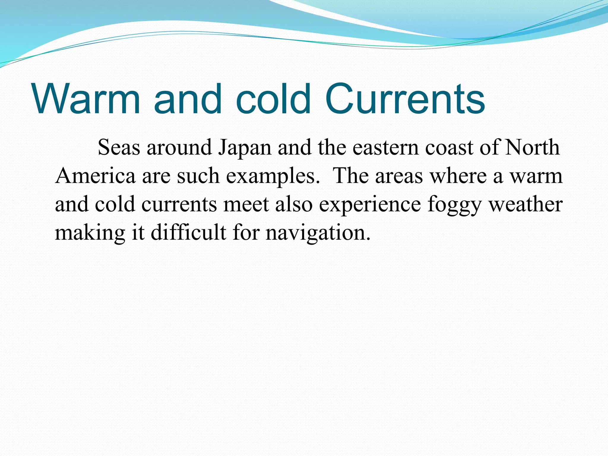 Warm and cold Currents
Seas around Japan and the eastern coast of North
America are such examples. The areas where a warm
and cold currents meet also experience foggy weather
making it difficult for navigation.
 