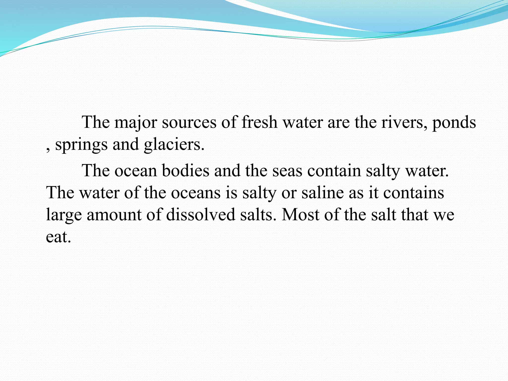 The major sources of fresh water are the rivers, ponds
, springs and glaciers.
The ocean bodies and the seas contain salty water.
The water of the oceans is salty or saline as it contains
large amount of dissolved salts. Most of the salt that we
eat.
 