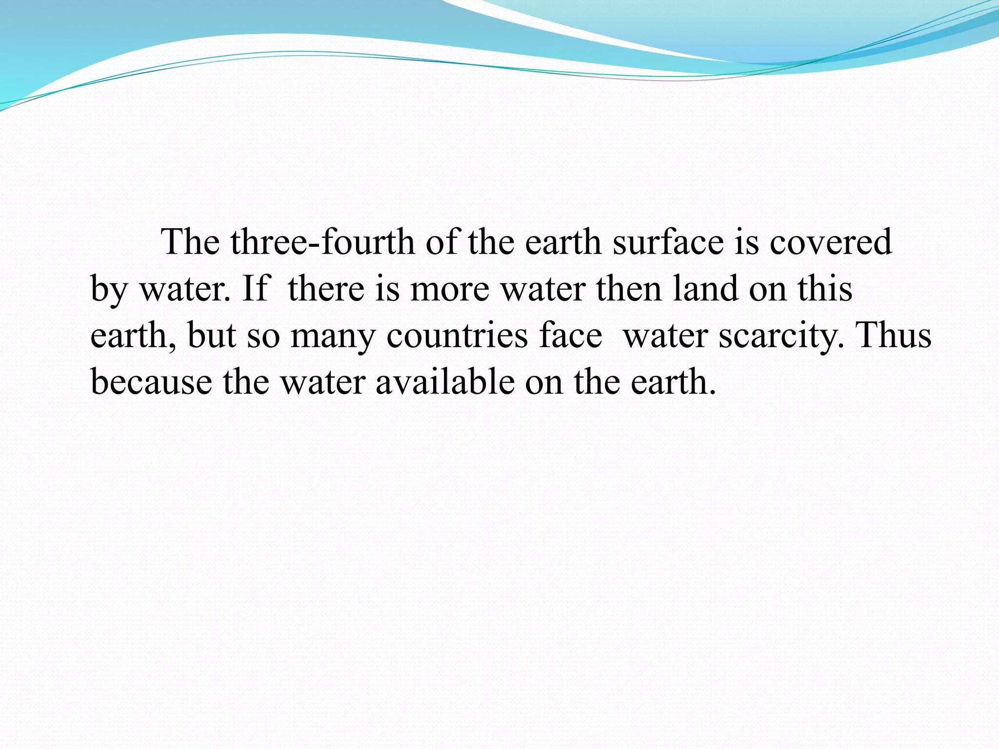 The three-fourth of the earth surface is covered
by water. If there is more water then land on this
earth, but so many countries face water scarcity. Thus
because the water available on the earth.
 