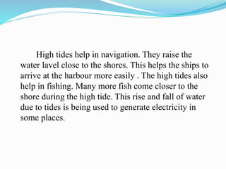 High tides help in navigation. They raise the
water lavel close to the shores. This helps the ships to
arrive at the harbour more easily . The high tides also
help in fishing. Many more fish come closer to the
shore during the high tide. This rise and fall of water
due to tides is being used to generate electricity in
some places.
 
