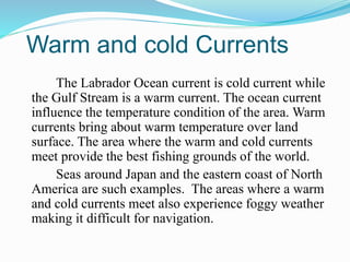 Warm and cold Currents
The Labrador Ocean current is cold current while
the Gulf Stream is a warm current. The ocean current
influence the temperature condition of the area. Warm
currents bring about warm temperature over land
surface. The area where the warm and cold currents
meet provide the best fishing grounds of the world.
Seas around Japan and the eastern coast of North
America are such examples. The areas where a warm
and cold currents meet also experience foggy weather
making it difficult for navigation.
 