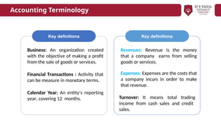 Key definitions
Business: An organization created
with the objective of making a profit
from the sale of goods or services.
Financial Transactions : Activity that
can be measure in monetary terms.
Calendar Year: An entity’s reporting
year, covering 12 months.
Revenues: Revenue is the money
that a company earns from selling
goods or services.
Expenses: Expenses are the costs that
a company incurs in order to make
that revenue.
Turnover: It means total trading
income from cash sales and credit
sales.
Key definitions
Accounting Terminology
 