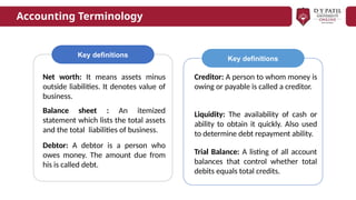 Key definitions
Net worth: It means assets minus
outside liabilities. It denotes value of
business.
Balance sheet : An itemized
statement which lists the total assets
and the total liabilities of business.
Debtor: A debtor is a person who
owes money. The amount due from
his is called debt.
Creditor: A person to whom money is
owing or payable is called a creditor.
Liquidity: The availability of cash or
ability to obtain it quickly. Also used
to determine debt repayment ability.
Trial Balance: A listing of all account
balances that control whether total
debits equals total credits.
Key definitions
Accounting Terminology
 