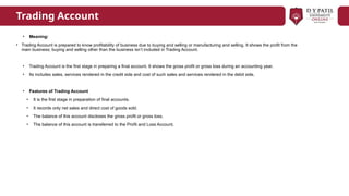 Trading Account
• Meaning:
• Trading Account is prepared to know profitability of business due to buying and selling or manufacturing and selling. It shows the profit from the
main business; buying and selling other than the business isn’t included in Trading Account.
• Trading Account is the first stage in preparing a final account. It shows the gross profit or gross loss during an accounting year.
• Its includes sales, services rendered in the credit side and cost of such sales and services rendered in the debit side.
• Features of Trading Account
• It is the first stage in preparation of final accounts.
• It records only net sales and direct cost of goods sold.
• The balance of this account discloses the gross profit or gross loss.
• The balance of this account is transferred to the Profit and Loss Account.
 