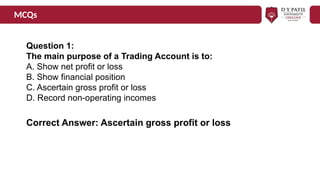 MCQs
Question 1:
The main purpose of a Trading Account is to:
A. Show net profit or loss
B. Show financial position
C. Ascertain gross profit or loss
D. Record non-operating incomes
Correct Answer: Ascertain gross profit or loss
 