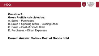 MCQs
Question 3:
Gross Profit is calculated as:
A. Sales – Purchases
B. Sales + Opening Stock – Closing Stock
C. Sales – Cost of Goods Sold
D. Purchases – Direct Expenses
Correct Answer: Sales – Cost of Goods Sold
 
