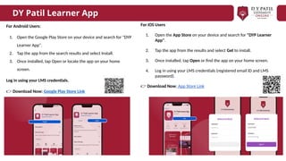For Android Users:
1. Open the Google Play Store on your device and search for "DYP
Learner App".
2. Tap the app from the search results and select Install.
3. Once installed, tap Open or locate the app on your home
screen.
Log in using your LMS credentials.
👉 Download Now: Google Play Store Link
DY Patil Learner App
For iOS Users
1. Open the App Store on your device and search for "DYP Learner
App".
2. Tap the app from the results and select Get to install.
3. Once installed, tap Open or find the app on your home screen.
4. Log in using your LMS credentials (registered email ID and LMS
password).
👉 Download Now: App Store Link
 