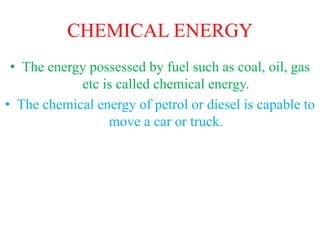 CHEMICAL ENERGY
• The energy possessed by fuel such as coal, oil, gas
etc is called chemical energy.
• The chemical energy of petrol or diesel is capable to
move a car or truck.
 