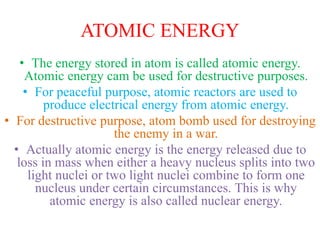 ATOMIC ENERGY
• The energy stored in atom is called atomic energy.
Atomic energy cam be used for destructive purposes.
• For peaceful purpose, atomic reactors are used to
produce electrical energy from atomic energy.
• For destructive purpose, atom bomb used for destroying
the enemy in a war.
• Actually atomic energy is the energy released due to
loss in mass when either a heavy nucleus splits into two
light nuclei or two light nuclei combine to form one
nucleus under certain circumstances. This is why
atomic energy is also called nuclear energy.
 