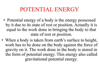 POTENTIAL ENERGY
• Potential energy of a body is the energy possessed
by it due to its state of rest or position. Actually it is
equal to the work done in bringing the body to that
state of rest or position.
• When a body is taken from earth’s surface to height,
work has to be done on the body against the force of
gravity on it. The work done in the body is stored in
the form of potential energy. This energy also called
gravitational potential energy.
 