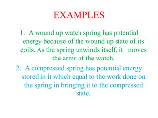EXAMPLES
1. A wound up watch spring has potential
energy because of the wound up state of its
coils. As the spring unwinds itself, it moves
the arms of the watch.
2. A compressed spring has potential energy
stored in it which equal to the work done on
the spring in bringing it to the compressed
state.
 