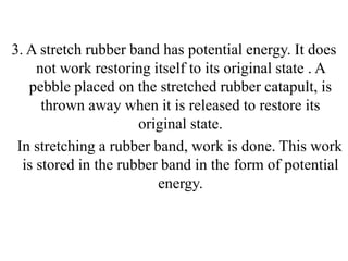 3. A stretch rubber band has potential energy. It does
not work restoring itself to its original state . A
pebble placed on the stretched rubber catapult, is
thrown away when it is released to restore its
original state.
In stretching a rubber band, work is done. This work
is stored in the rubber band in the form of potential
energy.
 