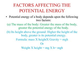 FACTORS AFFECTING THE
POTENTIAL ENERGY
• Potential energy of a body depends upon the following
two factors:
(a) The mass of the body: Greater the mass of the body,
greater the potential energy of the body.
(b) Its height above the ground: Higher the height of the
body, greater is its potential energy.
Formula: mass X heightX Gravity = mgh
Or
Weight X height = mg X h= mgh
 