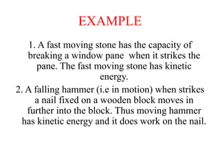 EXAMPLE
1. A fast moving stone has the capacity of
breaking a window pane when it strikes the
pane. The fast moving stone has kinetic
energy.
2. A falling hammer (i.e in motion) when strikes
a nail fixed on a wooden block moves in
further into the block. Thus moving hammer
has kinetic energy and it does work on the nail.
 