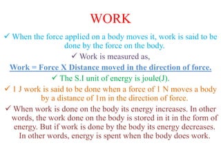 WORK
 When the force applied on a body moves it, work is said to be
done by the force on the body.
 Work is measured as,
Work = Force X Distance moved in the direction of force.
 The S.I unit of energy is joule(J).
 1 J work is said to be done when a force of 1 N moves a body
by a distance of 1m in the direction of force.
 When work is done on the body its energy increases. In other
words, the work done on the body is stored in it in the form of
energy. But if work is done by the body its energy decreases.
In other words, energy is spent when the body does work.
 