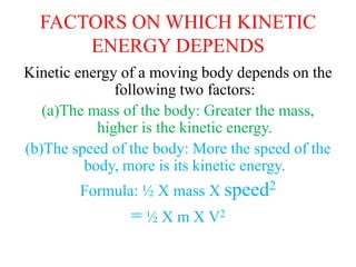 FACTORS ON WHICH KINETIC
ENERGY DEPENDS
Kinetic energy of a moving body depends on the
following two factors:
(a)The mass of the body: Greater the mass,
higher is the kinetic energy.
(b)The speed of the body: More the speed of the
body, more is its kinetic energy.
Formula: ½ X mass X speed2
= ½ X m X V2
 