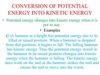 CONVERSION OF POTENTIAL
ENERGY INTO KINETIC ENERGY
• Potential energy changes into kinetic energy when it is
put to use.
• Examples
(1)A hammer at a height has potential energy due to its
lifted or raised position. When a hammer is dropped
from that position, it begins to fall. The falling hammer
has kinetic energy. Thus the potential energy stored in
the hammer in its raised position changes into kinetic
energy when the hammer is falling. The kinetic energy
does work on the nail as the hammer strikes the nail and
causes the nail to move into the wood.
 