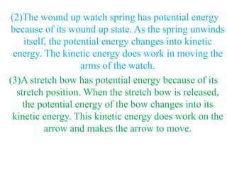 (2)The wound up watch spring has potential energy
because of its wound up state. As the spring unwinds
itself, the potential energy changes into kinetic
energy. The kinetic energy does work in moving the
arms of the watch.
(3)A stretch bow has potential energy because of its
stretch position. When the stretch bow is released,
the potential energy of the bow changes into its
kinetic energy. This kinetic energy does work on the
arrow and makes the arrow to move.
 
